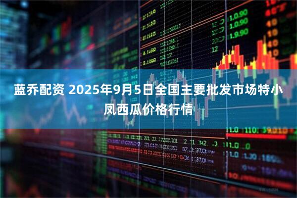 蓝乔配资 2025年9月5日全国主要批发市场特小凤西瓜价格行情