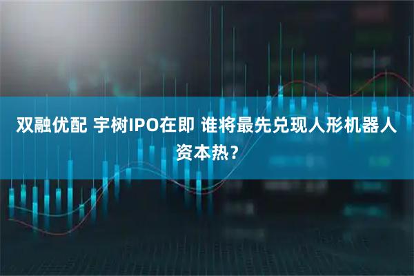 双融优配 宇树IPO在即 谁将最先兑现人形机器人资本热？