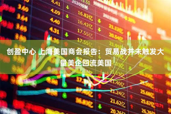 创盈中心 上海美国商会报告：贸易战并未触发大量美企回流美国