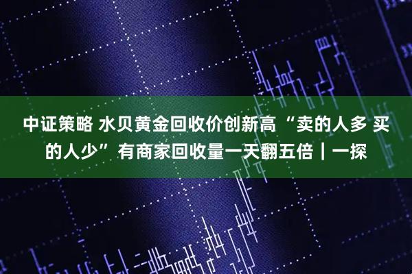 中证策略 水贝黄金回收价创新高 “卖的人多 买的人少” 有商家回收量一天翻五倍｜一探
