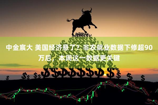 中金宸大 美国经济悬了？非农就业数据下修超90万后，本周这一数据更关键
