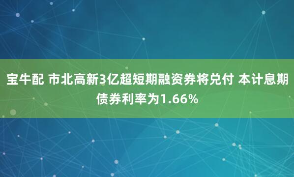 宝牛配 市北高新3亿超短期融资券将兑付 本计息期债券利率为1.66%