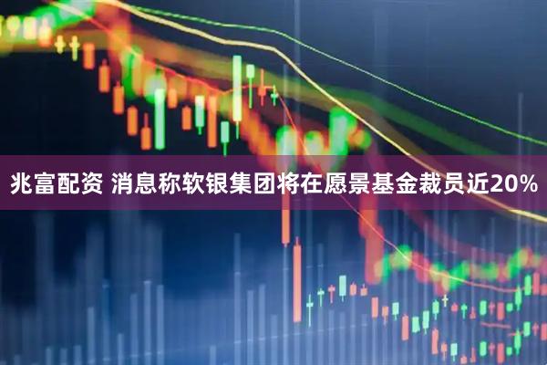 兆富配资 消息称软银集团将在愿景基金裁员近20%
