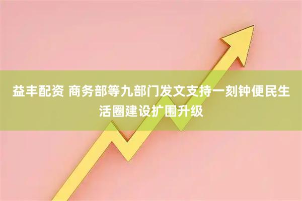 益丰配资 商务部等九部门发文支持一刻钟便民生活圈建设扩围升级