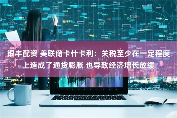 银丰配资 美联储卡什卡利：关税至少在一定程度上造成了通货膨胀 也导致经济增长放缓