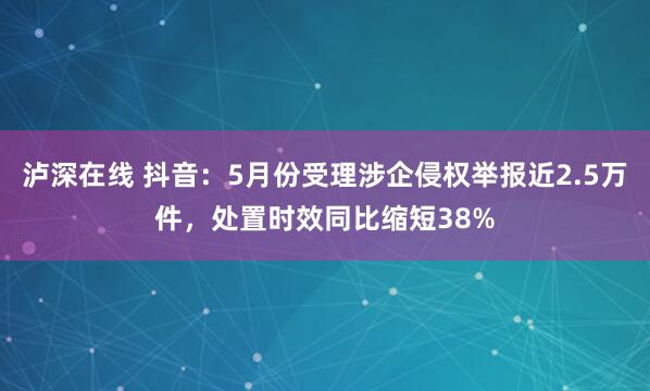 泸深在线 抖音：5月份受理涉企侵权举报近2.5万件，处置时效同比缩短38%