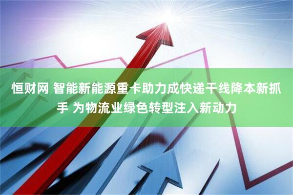 恒财网 智能新能源重卡助力成快递干线降本新抓手 为物流业绿色转型注入新动力