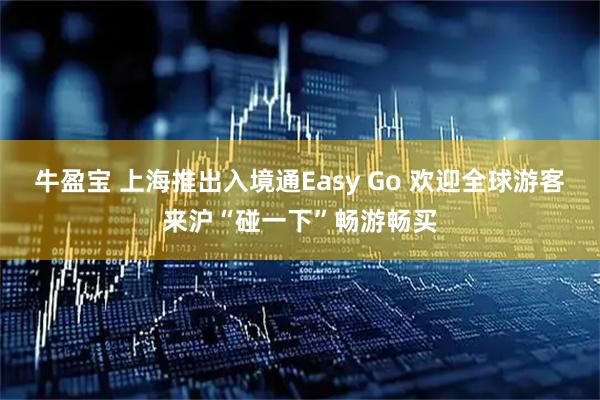 牛盈宝 上海推出入境通Easy Go 欢迎全球游客来沪“碰一下”畅游畅买