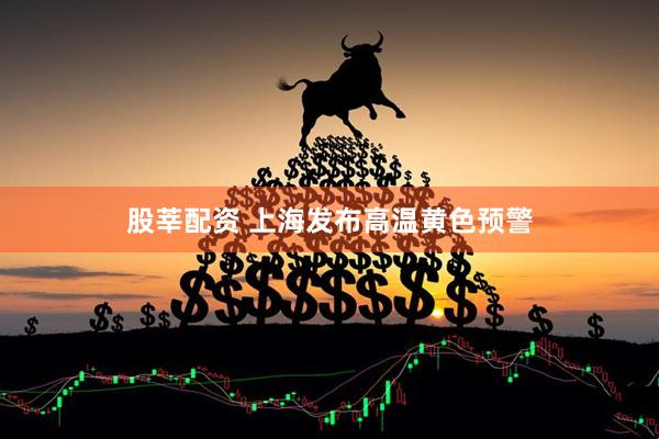 股莘配资 上海发布高温黄色预警