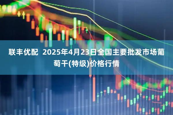 联丰优配  2025年4月23日全国主要批发市场葡萄干(特级)价格行情