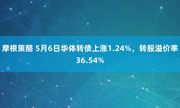 摩根策酪 5月6日华体转债上涨1.24%，转股溢价率36.54%