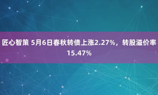 匠心智策 5月6日春秋转债上涨2.27%，转股溢价率15.47%