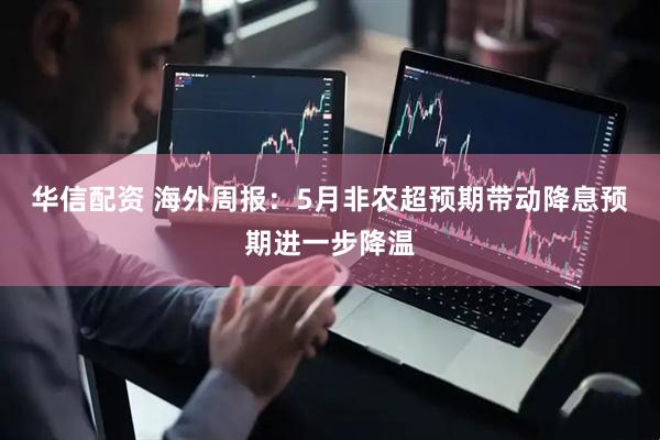 华信配资 海外周报：5月非农超预期带动降息预期进一步降温