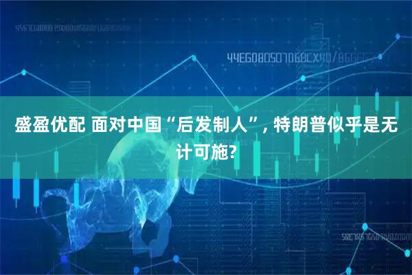 盛盈优配 面对中国“后发制人”, 特朗普似乎是无计可施?