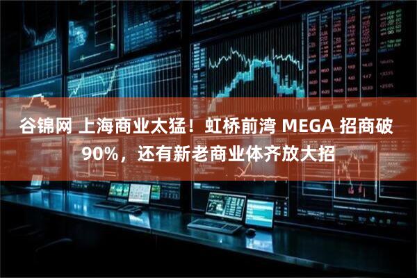 谷锦网 上海商业太猛！虹桥前湾 MEGA 招商破 90%，还有新老商业体齐放大招