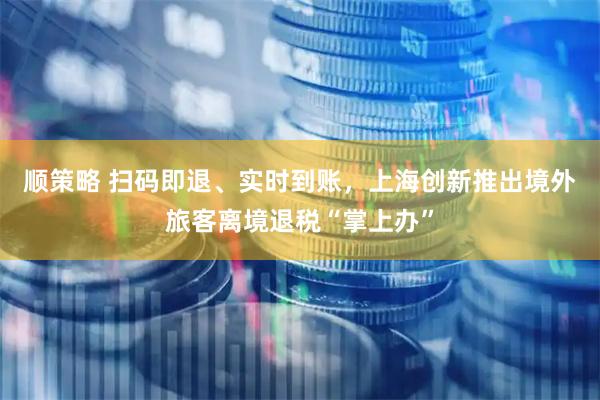 顺策略 扫码即退、实时到账，上海创新推出境外旅客离境退税“掌上办”