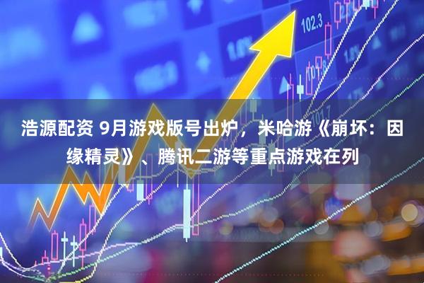 浩源配资 9月游戏版号出炉，米哈游《崩坏：因缘精灵》、腾讯二游等重点游戏在列