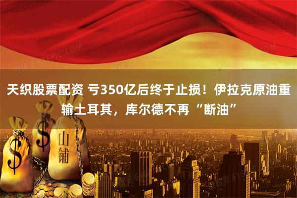 天织股票配资 亏350亿后终于止损！伊拉克原油重输土耳其，库尔德不再 “断油”
