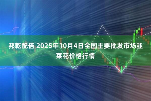 邦乾配倍 2025年10月4日全国主要批发市场韭菜花价格行情