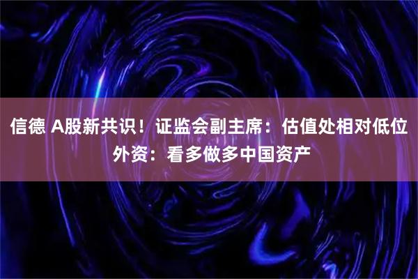 信德 A股新共识！证监会副主席：估值处相对低位 外资：看多做多中国资产