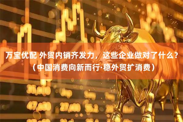万宝优配 外贸内销齐发力，这些企业做对了什么？（中国消费向新而行·稳外贸扩消费）