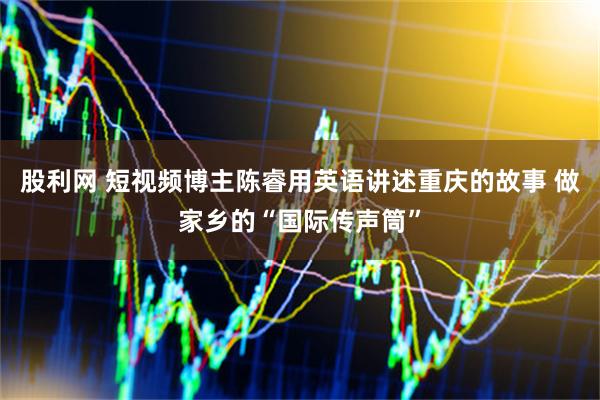 股利网 短视频博主陈睿用英语讲述重庆的故事 做家乡的“国际传声筒”