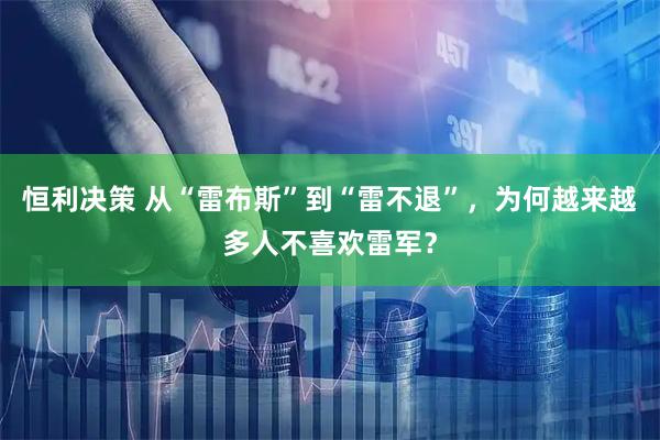 恒利决策 从“雷布斯”到“雷不退”，为何越来越多人不喜欢雷军？