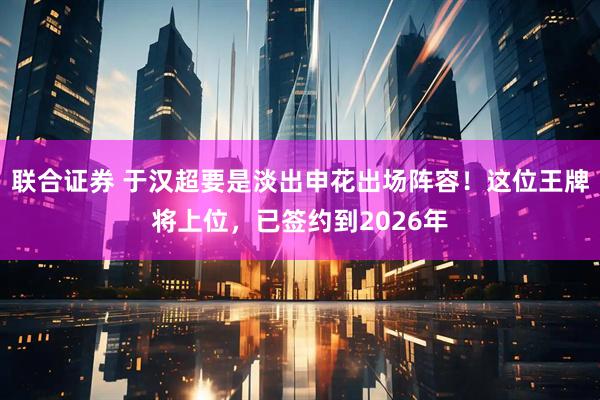 联合证券 于汉超要是淡出申花出场阵容！这位王牌将上位，已签约到2026年