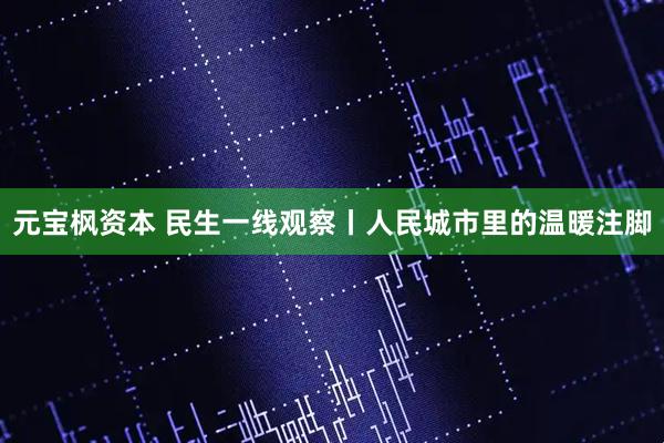 元宝枫资本 民生一线观察丨人民城市里的温暖注脚