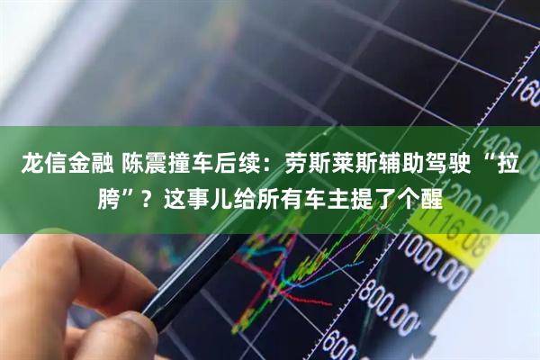 龙信金融 陈震撞车后续：劳斯莱斯辅助驾驶 “拉胯”？这事儿给所有车主提了个醒
