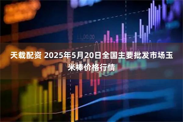 天载配资 2025年5月20日全国主要批发市场玉米棒价格行情