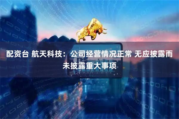 配资台 航天科技：公司经营情况正常 无应披露而未披露重大事项