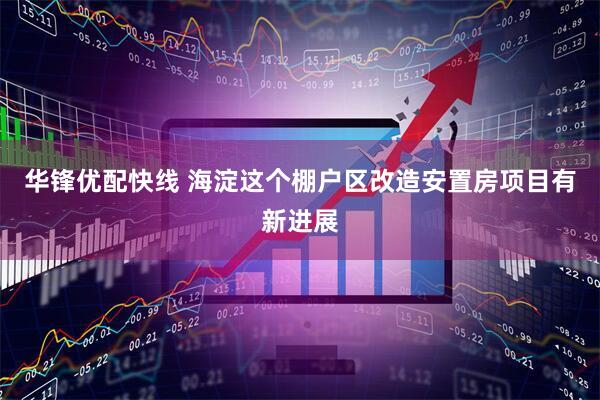 华锋优配快线 海淀这个棚户区改造安置房项目有新进展