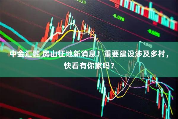 中金汇融 房山征地新消息！重要建设涉及多村，快看有你家吗？