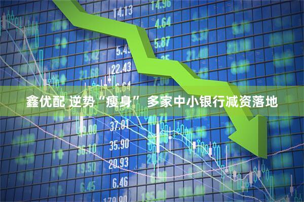 鑫优配 逆势“瘦身” 多家中小银行减资落地