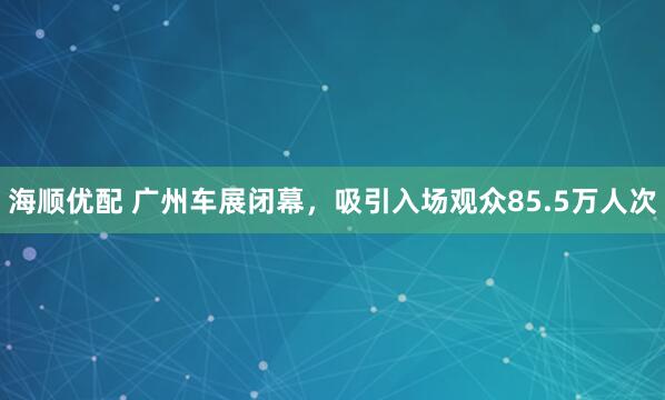 海顺优配 广州车展闭幕,吸引入场观众85.5万人次