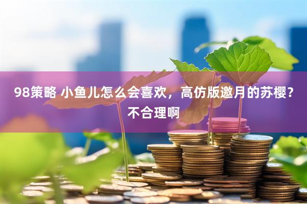 98策略 小鱼儿怎么会喜欢，高仿版邀月的苏樱？不合理啊
