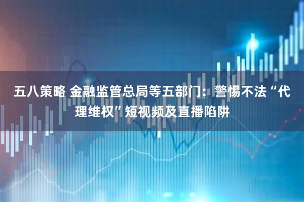 五八策略 金融监管总局等五部门：警惕不法“代理维权”短视频及直播陷阱