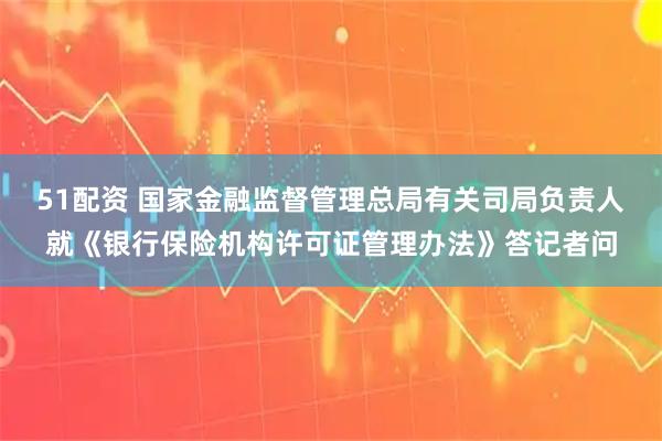 51配资 国家金融监督管理总局有关司局负责人就《银行保险机构许可证管理办法》答记者问