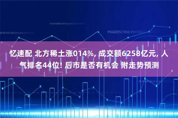 忆速配 北方稀土涨014%, 成交额6258亿元, 人气排名44位! 后市是否有机会 附走势预测