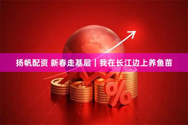 扬帆配资 新春走基层|我在长江边上养鱼苗