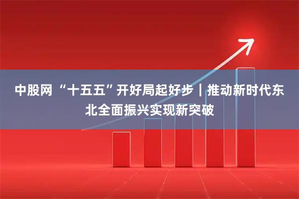 中股网 “十五五”开好局起好步｜推动新时代东北全面振兴实现新突破