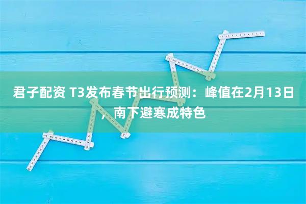 君子配资 T3发布春节出行预测：峰值在2月13日，南下避寒成特色