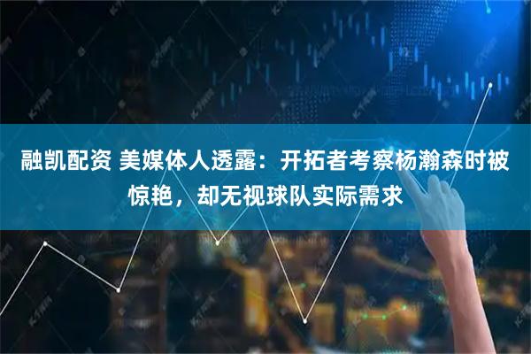 融凯配资 美媒体人透露：开拓者考察杨瀚森时被惊艳，却无视球队实际需求