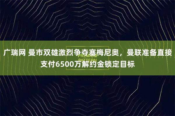 广瑞网 曼市双雄激烈争夺塞梅尼奥，曼联准备直接支付6500万解约金锁定目标