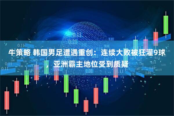 牛策略 韩国男足遭遇重创：连续大败被狂灌9球，亚洲霸主地位受到质疑