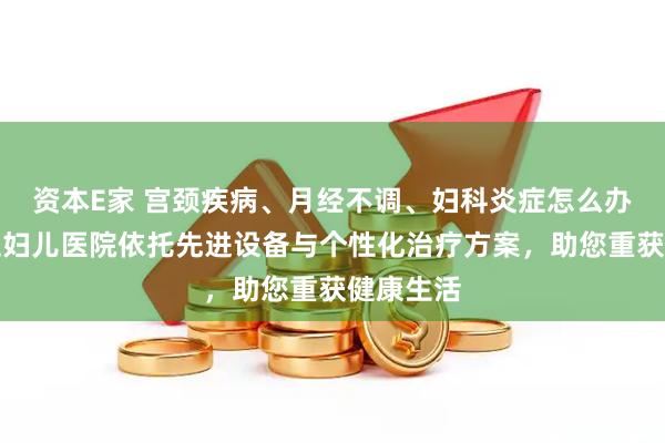 资本E家 宫颈疾病、月经不调、妇科炎症怎么办？玛丽亚妇儿医院依托先进设备与个性化治疗方案，助您重获健康生活