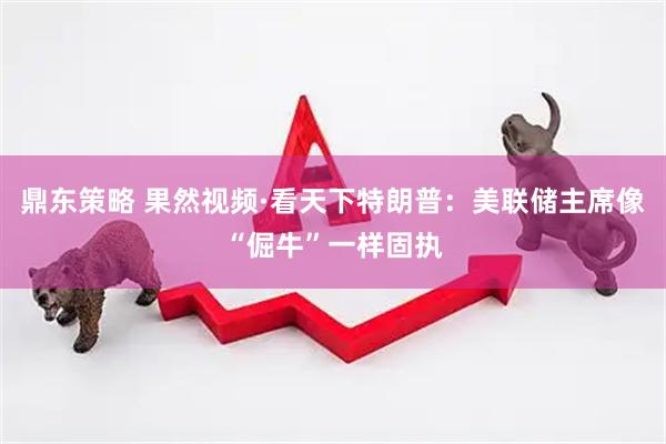 鼎东策略 果然视频·看天下特朗普：美联储主席像“倔牛”一样固执