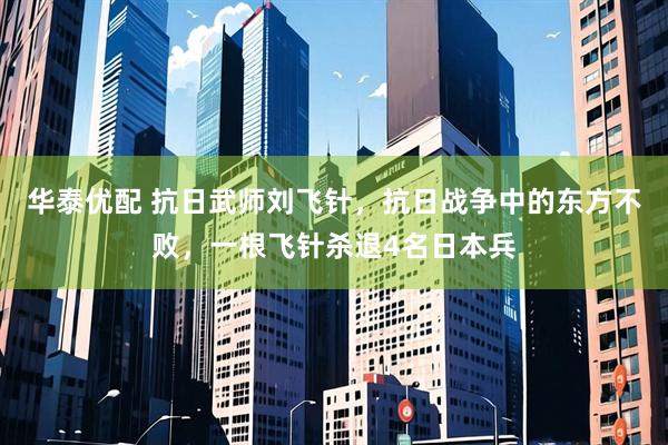 华泰优配 抗日武师刘飞针，抗日战争中的东方不败，一根飞针杀退4名日本兵