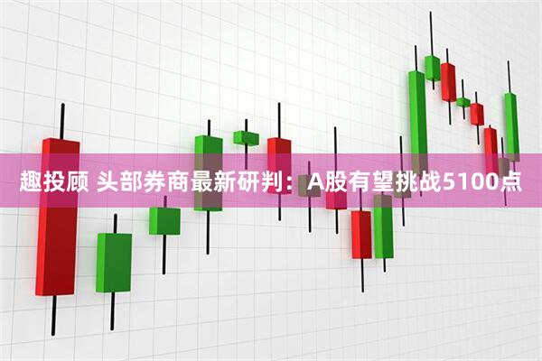 趣投顾 头部券商最新研判：A股有望挑战5100点
